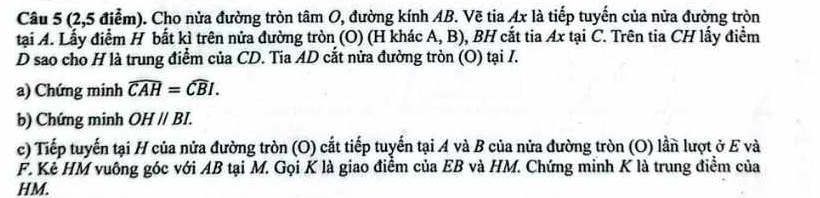 (2,5 điểm). Cho nửa đường tròn tâm O, đường kính AB. Vẽ tia Ax là tiếp tuyến của nửa đường tròn 
tại A. Lấy điểm H bất kì trên nửa đường tròn (O) (H khác A, B), BH cắt tia Ax tại C. Trên tia CH lấy điểm 
D sao cho H là trung điểm của CD. Tia AD cắt nửa đường tròn (O) tại I. 
a) Chứng minh widehat CAH=widehat CBI. 
b) Chứng minh OHparallel BI. 
c) Tiếp tuyến tại H của nửa đường tròn (O) cắt tiếp tuyến tại A và B của nửa đường tròn (O) lần lượt ở E và 
F. Kẻ HM vuông góc với AB tại M. Gọi K là giao điểm của EB và HM. Chứng minh K là trung điểm của
HM.