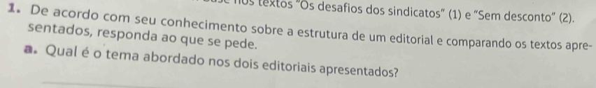 0s textos "Os desafios dos sindicatos” (1) e “Sem desconto” (2). 
1. De acordo com seu conhecimento sobre a estrutura de um editorial e comparando os textos apre- 
sentados, responda ao que se pede. 
aQual é o tema abordado nos dois editoriais apresentados?