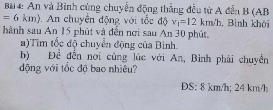 An và Bình cùng chuyển động thắng đều từ A đến B (AB
=6km). An chuyển động với tốc độ v_1=12km/h. Bình khởi 
hành sau An 15 phút và đến nơi sau An 30 phút. 
a)Tìm tốc độ chuyển động của Bình. 
b) Để đến nơi cùng lúc với An, Bình phải chuyển 
động với tốc độ bao nhiêu? 
ĐS: 8 km/h; 24 km/h