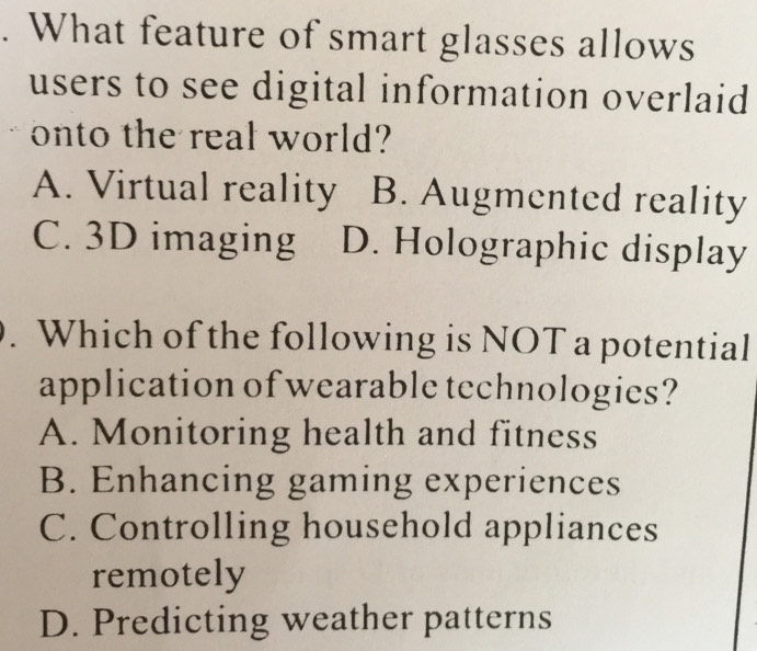 What feature of smart glasses allows
users to see digital information overlaid
onto the real world?
A. Virtual reality B. Augmented reality
C. 3D imaging D. Holographic display
. Which of the following is NOT a potential
application of wearable technologies?
A. Monitoring health and fitness
B. Enhancing gaming experiences
C. Controlling household appliances
remotely
D. Predicting weather patterns