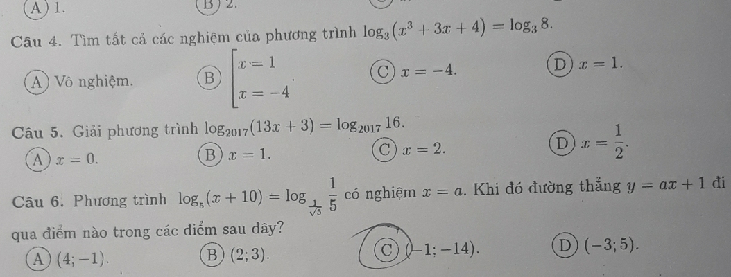 A) 1. BJ 2.
Câu 4. Tìm tất cả các nghiệm của phương trình log _3(x^3+3x+4)=log _38.
A) Vô nghiệm. B beginarrayl x=1 x=-4endarray..
C x=-4.
D x=1. 
Câu 5. Giải phương trình log _2017(13x+3)=log _201716.
C x=2.
D x= 1/2 . 
A x=0.
B x=1. 
Câu 6. Phương trình log _5(x+10)=log _ 1/sqrt(5)  1/5  có nghiệm x=a. Khi đó đường thẳng y=ax+1 đi
qua điểm nào trong các diểm sau đây?
A (4;-1).
B (2;3).
C (-1;-14).
D (-3;5).