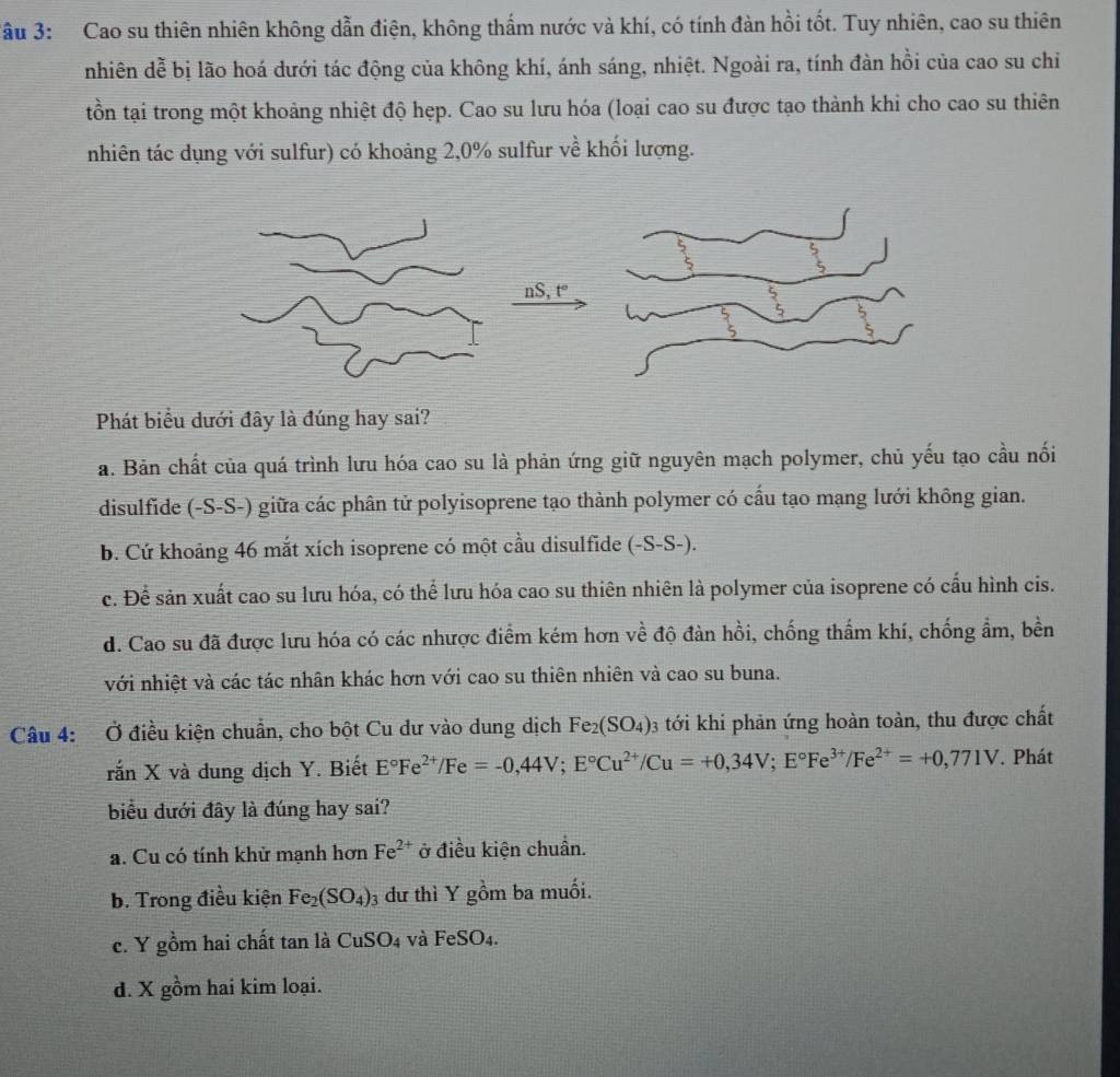 ầu 3: Cao su thiên nhiên không dẫn điện, không thẩm nước và khí, có tính đàn hồi tốt. Tuy nhiên, cao su thiên
nhiên dễ bị lão hoá dưới tác động của không khí, ánh sáng, nhiệt. Ngoài ra, tính đàn hồi của cao su chi
tồn tại trong một khoảng nhiệt độ hẹp. Cao su lưu hóa (loại cao su được tạo thành khi cho cao su thiên
nhiên tác dụng với sulfur) có khoảng 2,0% sulfur về khối lượng.
nS, t°
Phát biểu dưới đây là đúng hay sai?
a. Bản chất của quá trình lưu hóa cao su là phản ứng giữ nguyên mạch polymer, chủ yếu tạo cầu nối
disulfide (-S-S-) giữa các phân tử polyisoprene tạo thành polymer có cầu tạo mạng lưới không gian.
b. Cứ khoảng 46 mắt xích isoprene có một cầu disulfide (-S-S-).
c. Để sản xuất cao su lưu hóa, có thể lưu hóa cao su thiên nhiên là polymer của isoprene có cấu hình cis.
d. Cao su đã được lưu hóa có các nhược điểm kém hơn về độ đàn hồi, chống thẩm khí, chống ẩm, bền
với nhiệt và các tác nhân khác hơn với cao su thiên nhiên và cao su buna.
Câu 4: Ở điều kiện chuẩn, cho bột Cu dư vào dung dịch Fe_2(SO_4)_3 3 tới khi phản ứng hoàn toàn, thu được chất
rắn X và dung dịch Y. Biết E°Fe^(2+)/Fe=-0,44V;E°Cu^(2+)/Cu=+0,34V;E°Fe^(3+)/Fe^(2+)=+0,771V. Phát
biểu đưới đây là đúng hay sai?
a. Cu có tính khử mạnh hơn Fe^(2+) ở điều kiện chuẩn.
b. Trong điều kiện Fe_2(SO_4) 3 dư thì Y gồm ba muối.
c. Y gồm hai chất tan là CuSO_4 và FeSO_4.
d. X gồm hai kim loại.