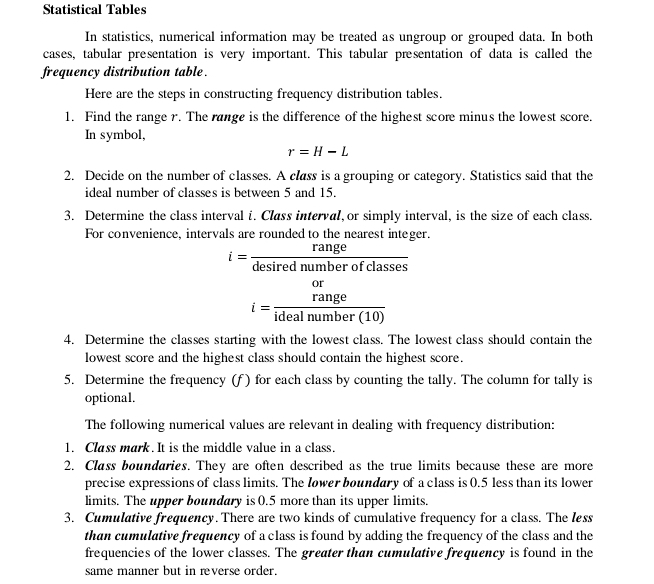 Statistical Tables 
In statistics, numerical information may be treated as ungroup or grouped data. In both 
cases, tabular presentation is very important. This tabular presentation of data is called the 
frequency distribution table . 
Here are the steps in constructing frequency distribution tables. 
1. Find the range r. The range is the difference of the highest score minus the lowest score. 
In symbol,
r=H-L
2. Decide on the number of classes. A class is a grouping or category. Statistics said that the 
ideal number of classes is between 5 and 15. 
3. Determine the class interval i. Class interval, or simply interval, is the size of each class. 
For convenience, intervals are rounded to the nearest integer.
i= range/desirednumberofclasses 
i=frac beginarrayr or rangeendarray idealnumber(10)
4. Determine the classes starting with the lowest class. The lowest class should contain the 
lowest score and the highest class should contain the highest score. 
5. Determine the frequency (f) for each class by counting the tally. The column for tally is 
optional. 
The following numerical values are relevant in dealing with frequency distribution: 
1. Class mark. It is the middle value in a class. 
2. Class boundaries. They are often described as the true limits because these are more 
precise expressions of class limits. The lower boundary of a class is 0.5 less than its lower 
limits. The upper boundary is 0.5 more than its upper limits. 
3. Cumulative frequency. There are two kinds of cumulative frequency for a class. The less 
than cumulative frequency of a class is found by adding the frequency of the class and the 
frequencies of the lower classes. The greater than cumulative frequency is found in the 
same manner but in reverse order.