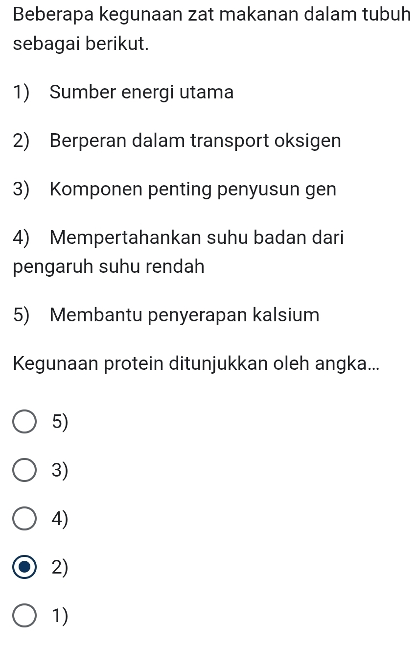 Beberapa kegunaan zat makanan dalam tubuh 
sebagai berikut. 
1) Sumber energi utama 
2) Berperan dalam transport oksigen 
3) Komponen penting penyusun gen 
4) Mempertahankan suhu badan dari 
pengaruh suhu rendah 
5) Membantu penyerapan kalsium 
Kegunaan protein ditunjukkan oleh angka... 
5) 
3) 
4) 
2) 
1)