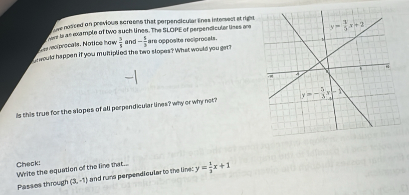 we noticed on previous screens that perpendicular lines intersect at right
were is an example of two such lines. The SLOPE of perpendicular lines are
site reciprocals. Notice how  3/5  and - 5/3  are opposite reciprocals.
or would happen if you multiplied the two slopes? What would you get?
Is this true for the slopes of all perpendicular lines? why or why not?
Check:
Write the equation of the line that...
Passes through (3,-1) and runs perpendicular to the line: y= 1/3 x+1