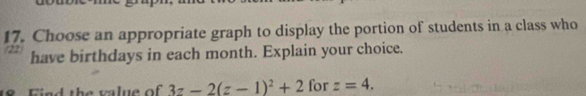 Choose an appropriate graph to display the portion of students in a class who
2 have birthdays in each month. Explain your choice. 
18 Find the value of 3z-2(z-1)^2+2 for z=4.
