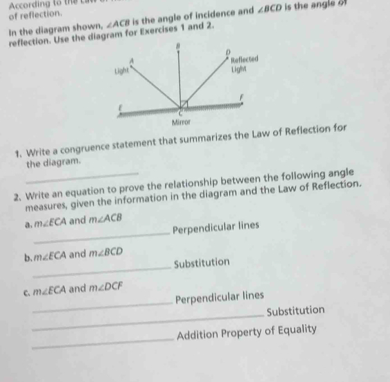 According to t 
of reflection. 
In the diagram shown, ∠ ACB is the angle of incidence and ∠ BCD is the angle of 
reflection. Use the diagram for Exercises 1 and 2.
B
D
A Reflected 
Light Light
F
ε
C
Mirror 
1. Write a congruence statement that summarizes the Law of Reflection for 
the diagram. 
2、 Write an equation to prove the relationship between the following angle 
measures, given the information in the diagram and the Law of Reflection. 
_ 
a. m∠ ECA and m∠ ACB
Perpendicular lines 
_ 
b、 m∠ ECA and m∠ BCD
Substitution 
_ 
C、 m∠ ECA and m∠ DCF
Perpendicular lines 
_Substitution 
_ 
Addition Property of Equality