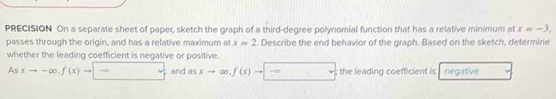 PRECISION On a separate sheet of paper, sketch the graph of a third-degree polynomial function that has a relative minimum at x=-3, 
passes through the origin, and has a relative maximum at x=2. Describe the end behavior of the graph. Based on the sketch, determine 
whether the leading coefficient is negative or positive. 
As xto -∈fty , f(x)to |-∈fty v and as xto ∈fty , f(x)to |-∈fty; the leading coefficient is negative