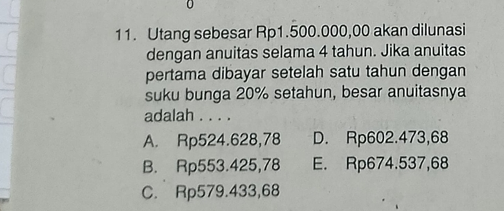 0
11. Utang sebesar Rp1.500.000,00 akan dilunasi
dengan anuitas selama 4 tahun. Jika anuitas
pertama dibayar setelah satu tahun dengan
suku bunga 20% setahun, besar anuitasnya
adalah . . . .
A. Rp524.628,78 D. Rp602.473,68
B. Rp553.425,78 E. Rp674.537,68
C. Rp579.433,68