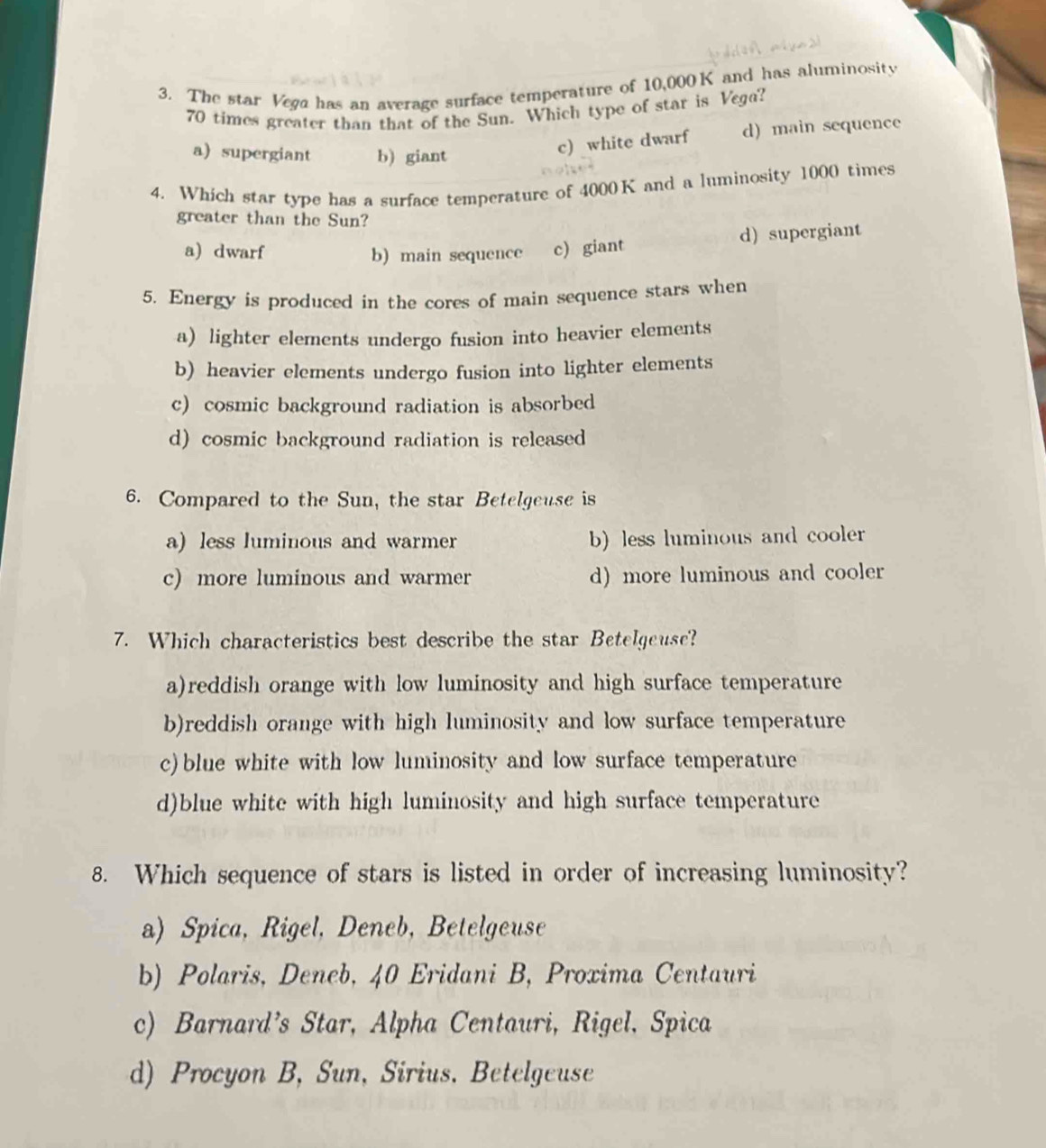 The star Vega has an average surface temperature of 10,000 K and has aluminosity
70 times greater than that of the Sun. Which type of star is Vega?
a)supergiant b) giant
c) white dwarf d) main sequence
4. Which star type has a surface temperature of 4000K and a luminosity 1000 times
greater than the Sun?
a) dwarf b) main sequence c) giant d) supergiant
5. Energy is produced in the cores of main sequence stars when
a) lighter elements undergo fusion into heavier elements
b) heavier elements undergo fusion into lighter elements
c) cosmic background radiation is absorbed
d) cosmic background radiation is released
6. Compared to the Sun, the star Betelgeuse is
a) less luminous and warmer b) less luminous and cooler
c) more luminous and warmer d) more luminous and cooler
7. Which characteristics best describe the star Betelgeuse?
a)reddish orange with low luminosity and high surface temperature
b)reddish orange with high luminosity and low surface temperature
c) blue white with low luminosity and low surface temperature
d)blue white with high luminosity and high surface temperature
8. Which sequence of stars is listed in order of increasing luminosity?
a) Spica, Rigel, Deneb, Betelgeuse
b) Polaris, Deneb, 40 Eridani B, Proxima Centauri
c) Barnard’s Star, Alpha Centauri, Rigel, Spica
d) Procyon B, Sun, Sirius. Betelgeuse