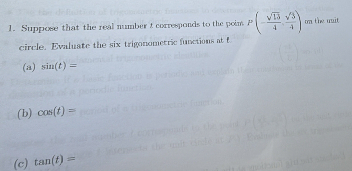 Suppose that the real number t corresponds to the point P(- sqrt(13)/4 , sqrt(3)/4 ) on the unit 
circle. Evaluate the six trigonometric functions at t. 
(a) sin (t)=
(b) cos (t)=
(c) tan (t)=