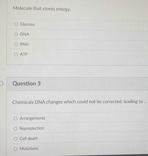 Molecule that stores energy.
Glucose
DNA
RNA
ATP
Question 3
Chemicals DNA changes which could not be corrected, leading to ...
Arrangements
Reproduction
Cell death
Mutations