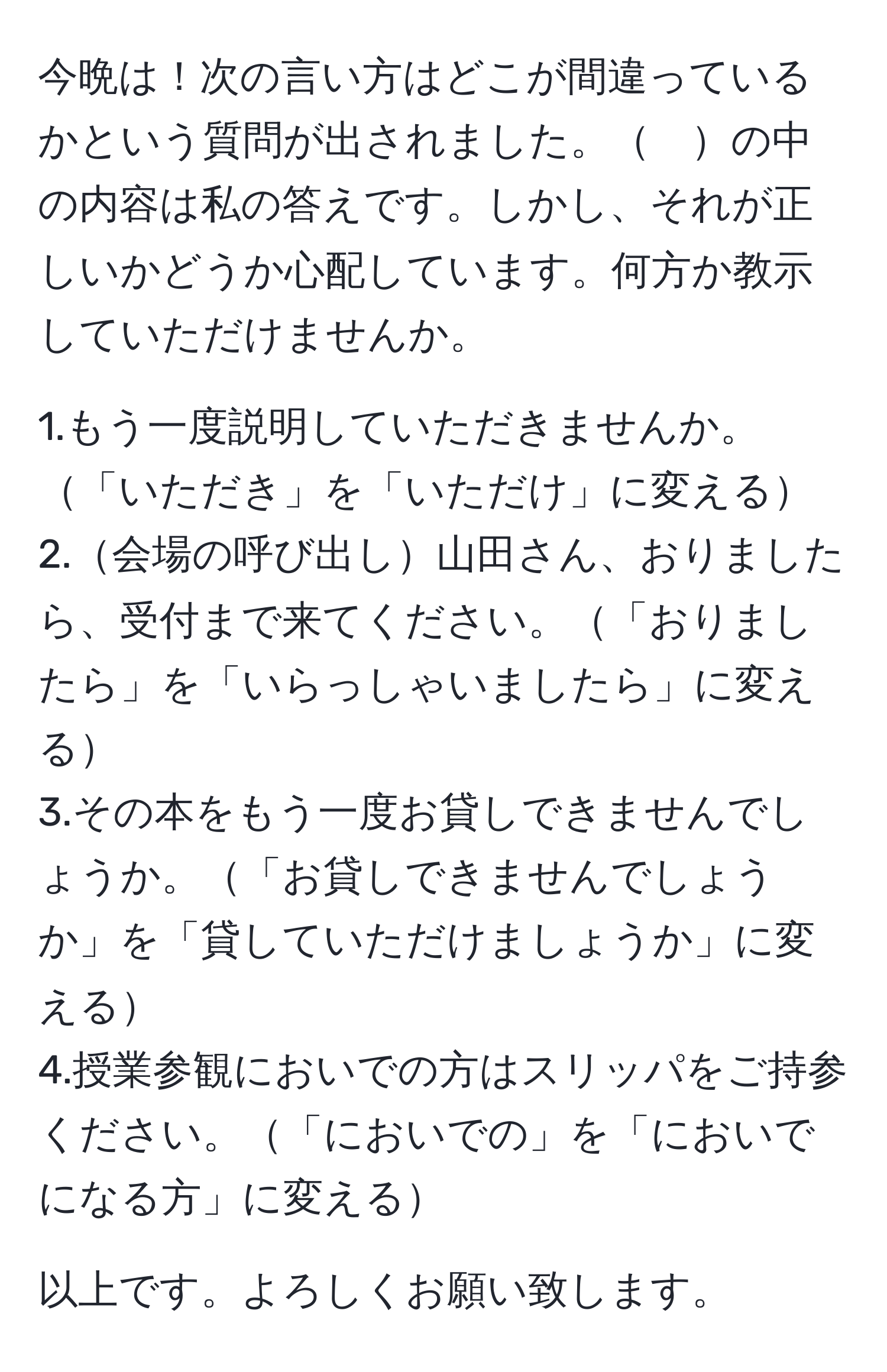 今晩は！次の言い方はどこが間違っているかという質問が出されました。　の中の内容は私の答えです。しかし、それが正しいかどうか心配しています。何方か教示していただけませんか。

1.もう一度説明していただきませんか。「いただき」を「いただけ」に変える  
2.会場の呼び出し山田さん、おりましたら、受付まで来てください。「おりましたら」を「いらっしゃいましたら」に変える  
3.その本をもう一度お貸しできませんでしょうか。「お貸しできませんでしょうか」を「貸していただけましょうか」に変える  
4.授業参観においでの方はスリッパをご持参ください。「においでの」を「においでになる方」に変える  

以上です。よろしくお願い致します。