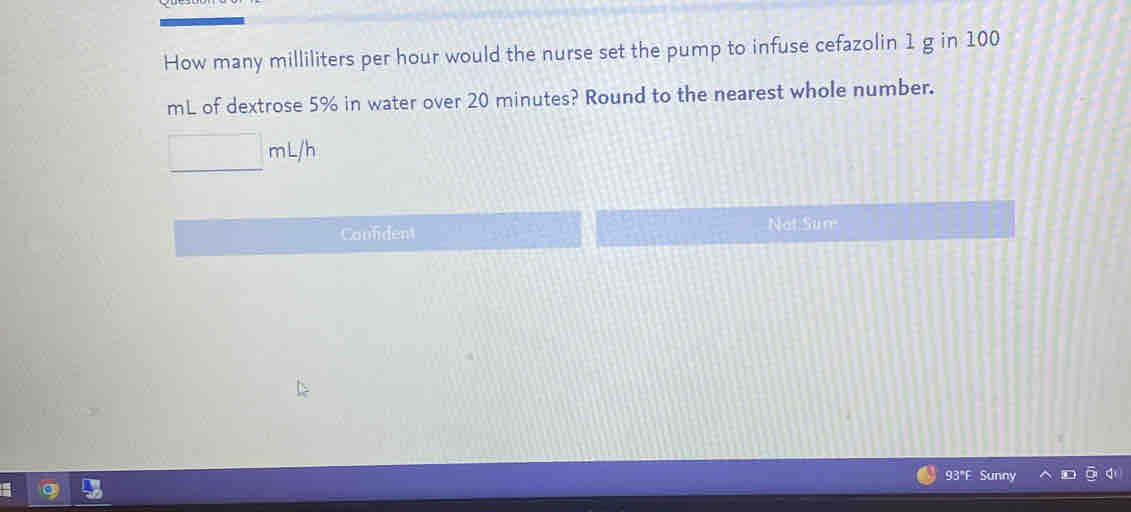 How many milliliters per hour would the nurse set the pump to infuse cefazolin 1 g in 100
mL of dextrose 5% in water over 20 minutes? Round to the nearest whole number.
□ mL/h
Confident Not Sum
93