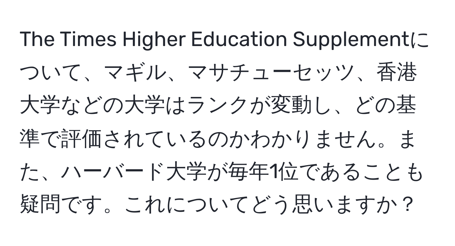 The Times Higher Education Supplementについて、マギル、マサチューセッツ、香港大学などの大学はランクが変動し、どの基準で評価されているのかわかりません。また、ハーバード大学が毎年1位であることも疑問です。これについてどう思いますか？