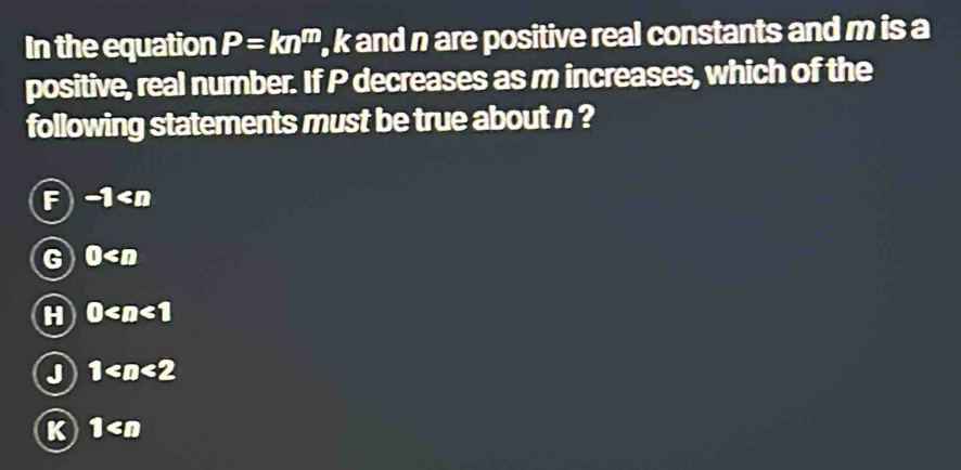 In the equation P=kn^m , k and n are positive real constants and m is a
positive, real number. If P decreases as m increases, which of the
following statements must be true about n ?
F -1
G 0
H 0
J 1
K 1