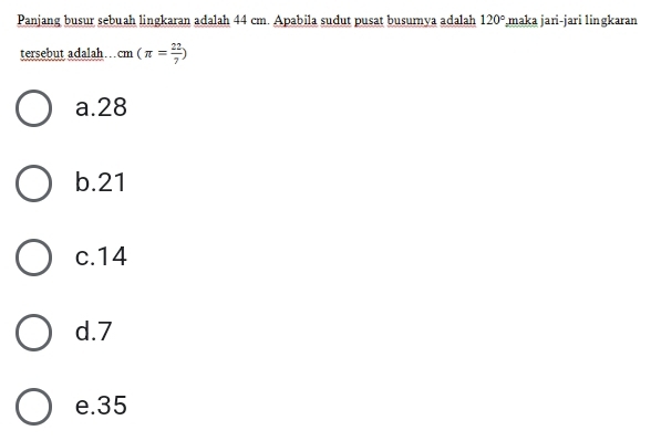 Panjang busur sebuah lingkaran adalah 44 cm. Apabila sudut pusat busurnya adalah 120° maka jari-jari lingkaran
tersebut adalah cm(π = 22/7 )
a. 28
b. 21
c. 14
d. 7
e. 35