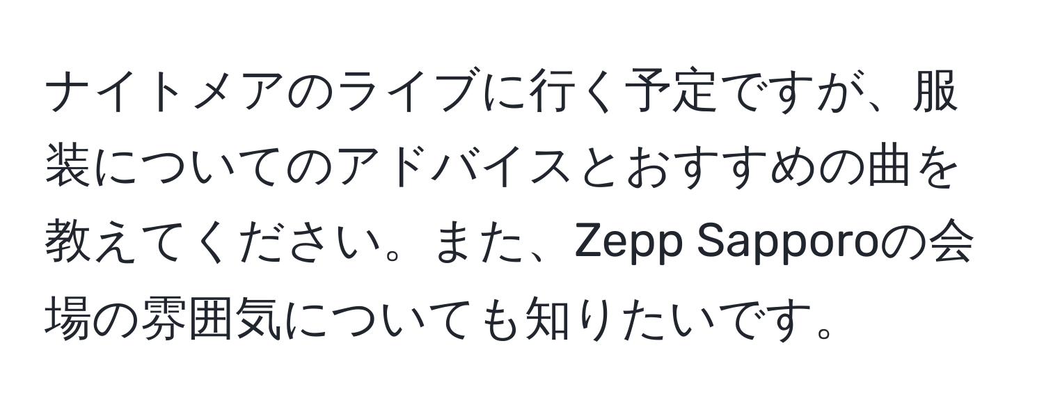 ナイトメアのライブに行く予定ですが、服装についてのアドバイスとおすすめの曲を教えてください。また、Zepp Sapporoの会場の雰囲気についても知りたいです。