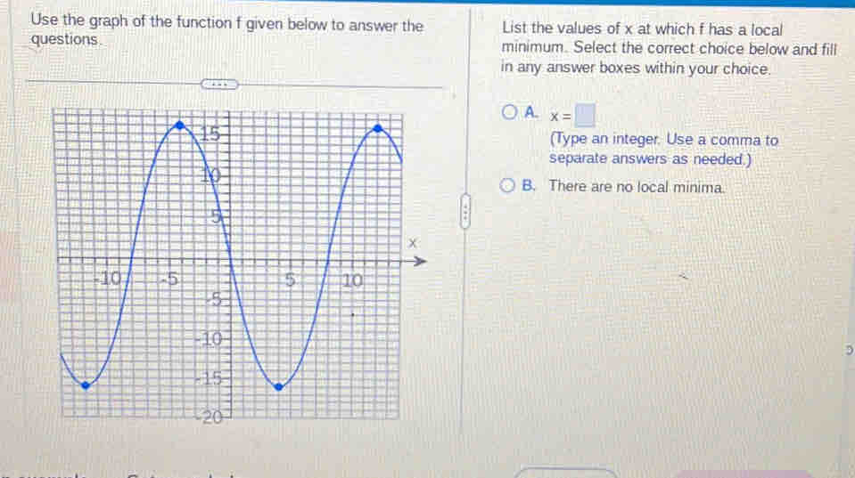 Use the graph of the function f given below to answer the List the values of x at which f has a local
questions. minimum. Select the correct choice below and fill
in any answer boxes within your choice.
A. x=□
(Type an integer. Use a comma to
separate answers as needed.)
B. There are no local minima.