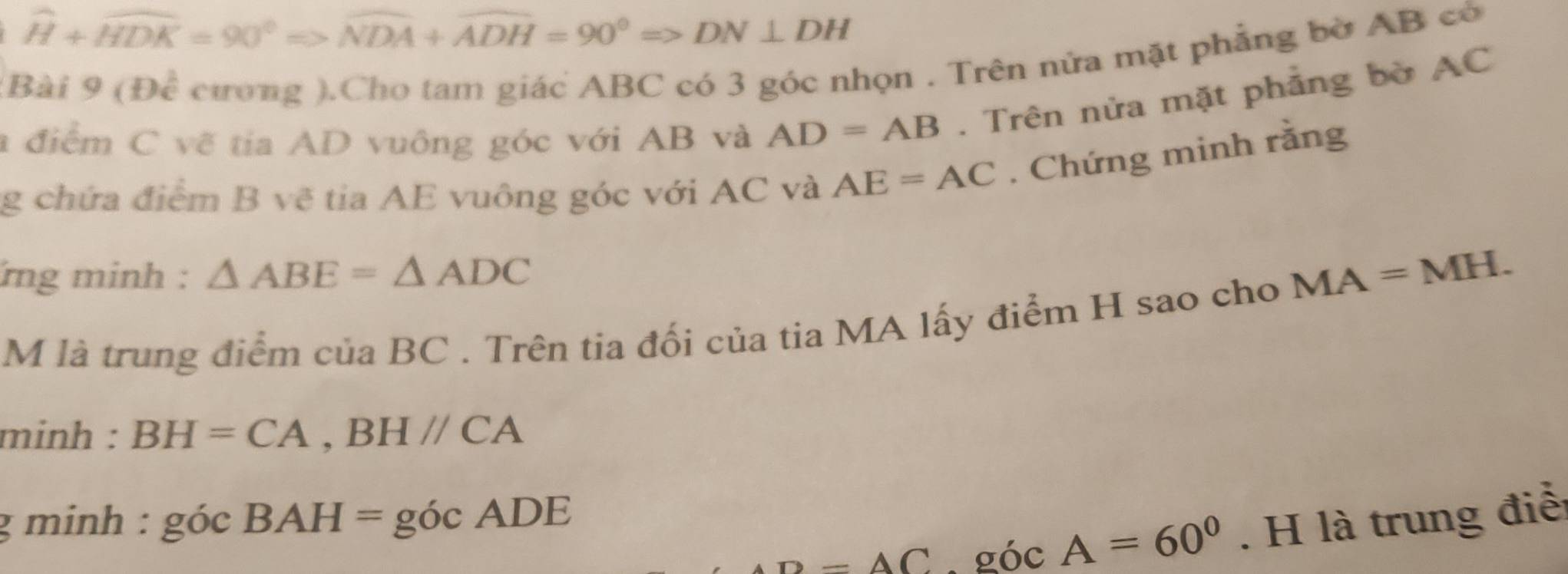 widehat H+widehat HDK=90°Rightarrow widehat NDA+widehat ADH=90°Rightarrow DN⊥ DH
Bài 9 (Đề cương ).Cho tam giác ABC có 3 góc nhọn . Trên nửa mặt phẳng bờ AB có 
a điểm C vẽ tia AD vuông góc với AB và AD=AB. Trên nửa mặt phẳng bờ AC
g chứa điểm B vẽ tia AE vuông góc với AC và AE=AC. Chứng minh rằng 
ng minh : △ ABE=△ ADC
M là trung điểm của BC. Trên tia đối của tia MA lấy điểm H sao cho
MA=MH. 
minh : BH=CA, BHparallel CA
g minh : gocBAH=gocADE
D=AC. góc A=60^0. H là trung điểi