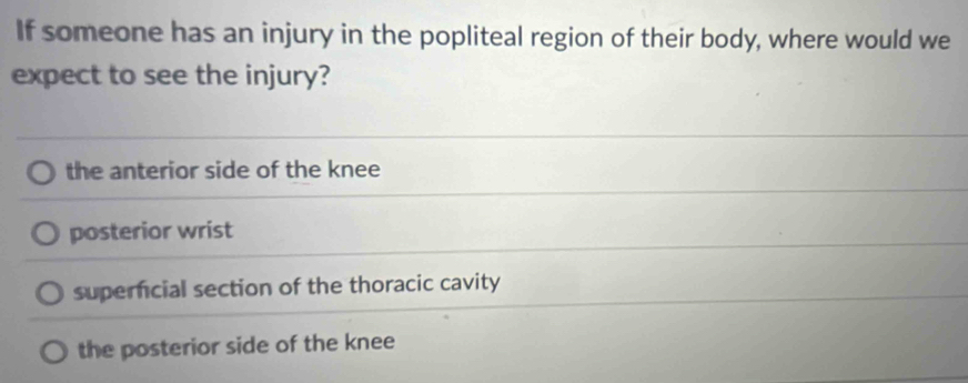 If someone has an injury in the popliteal region of their body, where would we
expect to see the injury?
the anterior side of the knee
posterior wrist
superfcial section of the thoracic cavity
the posterior side of the knee