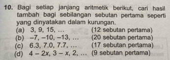 Bagi setiap janjang aritmetik berikut, cari hasil 
tambah bagi sebilangan sebutan pertama seperti 
yang dinyatakan dalam kurungan. 
(a) 3, 9, 15, …. (12 sebutan pertama) 
(b) -7, -10, -13, ... (20 sebutan pertama) 
(c) 6.3, 7. 0, 7.7, …. (17 sebutan pertama) 
(d) 4 - 2x, 3 - x, 2, ... (9 sebutan pertama)