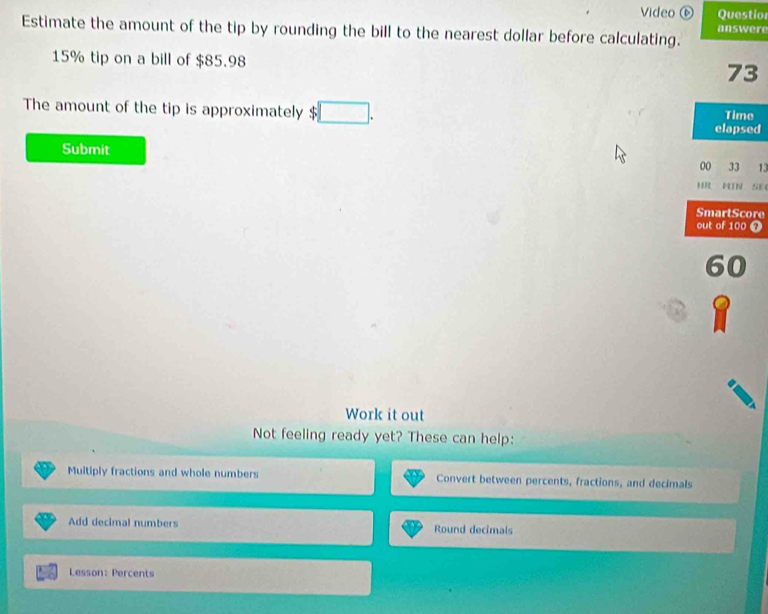 Video ⑥ Questior 
answere 
Estimate the amount of the tip by rounding the bill to the nearest dollar before calculating.
15% tip on a bill of $85.98
73
The amount of the tip is approximately $ :□. Time 
elapsed 
Submit 
00 33 13 
MIN SE 
SmartScore 
out of 100
60
Work it out 
Not feeling ready yet? These can help: 
Muitiply fractions and whole numbers Convert between percents, fractions, and decimals 
Add decimal numbers Round decimals 
Lesson: Percents