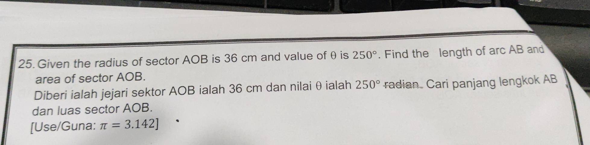 Given the radius of sector AOB is 36 cm and value of θ is 250°. Find the length of arc AB and 
area of sector AOB. 
Diberi ialah jejari sektor AOB ialah 36 cm dan nilai θ ialah 250° radian. Cari panjang lengkok AB
dan luas sector AOB. 
[Use/Guna: π =3.142]