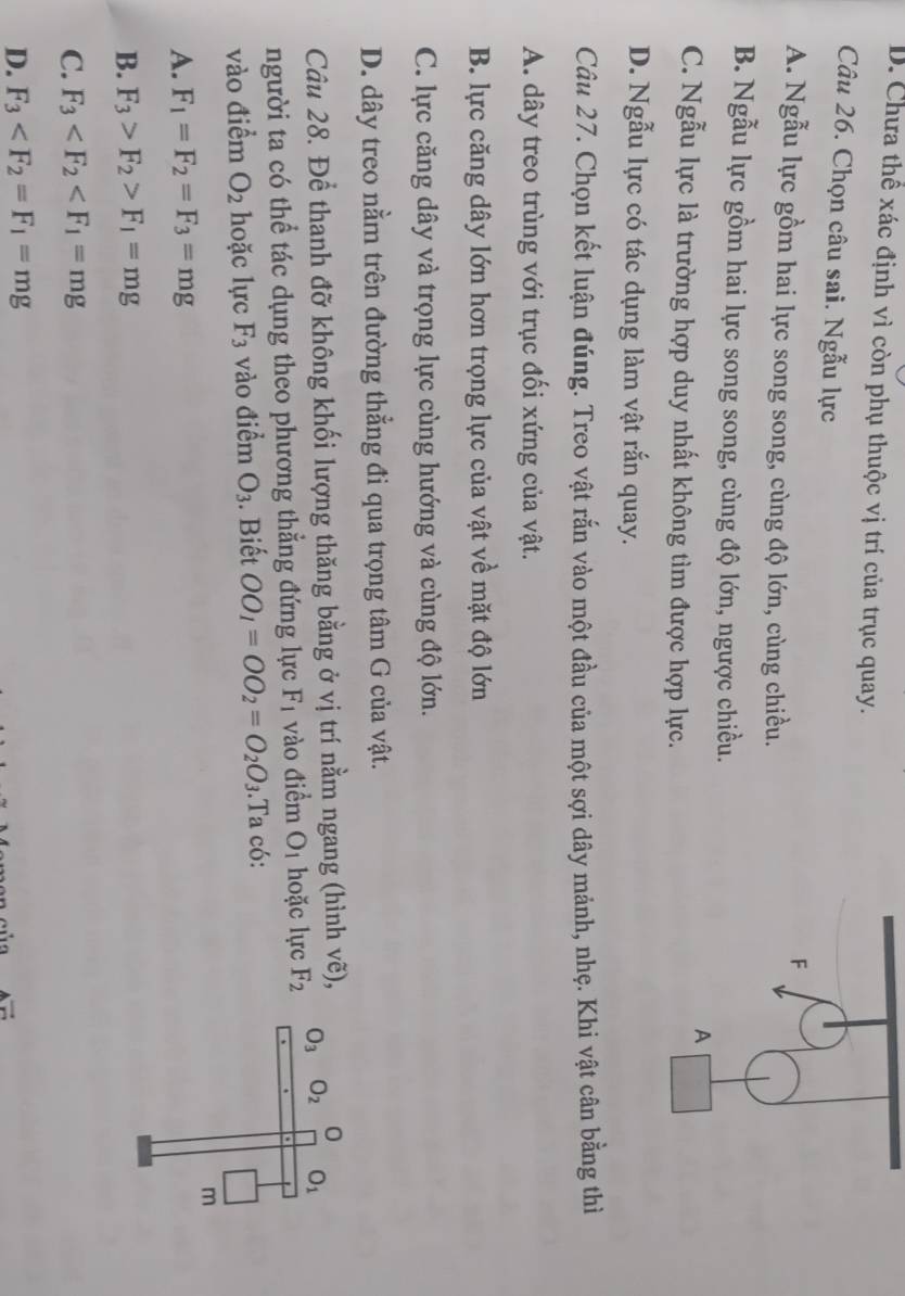 D. Chưa thể xác định vì còn phụ thuộc vị trí của trục quay.
Câu 26. Chọn câu sai. Ngẫu lực
F
A. Ngẫu lực gồm hai lực song song, cùng độ lớn, cùng chiều.
B. Ngẫu lực gồm hai lực song song, cùng độ lớn, ngược chiều.
A
C. Ngẫu lực là trường hợp duy nhất không tìm được hợp lực.
D. Ngẫu lực có tác dụng làm vật rắn quay.
Câu 27. Chọn kết luận đúng. Treo vật rắn vào một đầu của một sợi dây mảnh, nhẹ. Khi vật cân bằng thì
A. dây treo trùng với trục đối xứng của vật.
B. lực căng dây lớn hơn trọng lực của vật về mặt độ lớn
C. lực căng dây và trọng lực cùng hướng và cùng độ lớn.
D. dây treo nằm trên đường thẳng đi qua trọng tâm G của vật.
Câu 28. Để thanh đỡ không khối lượng thăng bằng ở vị trí nằm ngang (hình vẽ),
người ta có thể tác dụng theo phương thẳng đứng lực F_1 vào điểm O_1 hoặc lực F_2
vào điểm O_2 hoặc lực F_3 vào điểm O_3. Biết OO_1=OO_2=O_2O_3.Ta có:
A. F_1=F_2=F_3=mg
B. F_3>F_2>F_1=mg
C. F_3
D. F_3