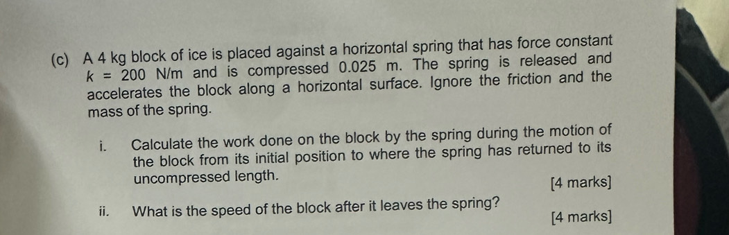 A 4 kg block of ice is placed against a horizontal spring that has force constant
k=200 N/m n and is compressed 0.025 m. The spring is released and 
accelerates the block along a horizontal surface. Ignore the friction and the 
mass of the spring. 
i. Calculate the work done on the block by the spring during the motion of 
the block from its initial position to where the spring has returned to its 
uncompressed length. 
[4 marks] 
ii. What is the speed of the block after it leaves the spring? 
[4 marks]