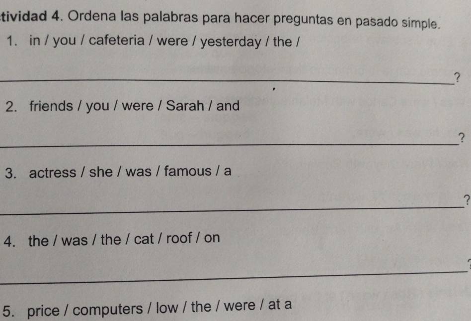 tividad 4. Ordena las palabras para hacer preguntas en pasado simple. 
1. in / you / cafeteria / were / yesterday / the / 
_? 
2. friends / you / were / Sarah / and 
_ 
? 
3. actress / she / was / famous / a 
_ 
? 
4. the / was / the / cat / roof / on 
_ 
5. price / computers / low / the / were / at a