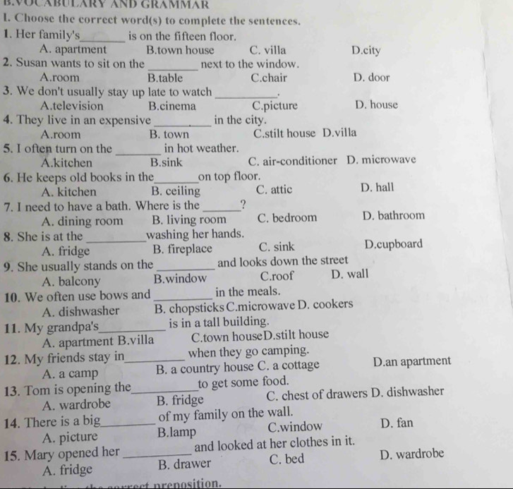 Choose the correct word(s) to complete the sentences.
1. Her family's_ is on the fifteen floor.
A. apartment B.town house C. villa D.city
_
2. Susan wants to sit on the next to the window.
A.room B.table C.chair D. door
3. We don't usually stay up late to watch _.
A.television B.cinema C.picture D. house
4. They live in an expensive _in the city.
A.room B. town C.stilt house D.villa
_
5. I often turn on the in hot weather.
A.kitchen B.sink C. air-conditioner D. microwave
6. He keeps old books in the_ on top floor.
A. kitchen B. ceiling C. attic D. hall
7. I need to have a bath. Where is the _?
A. dining room B. living room C. bedroom D. bathroom
8. She is at the _washing her hands.
A. fridge B. fireplace C. sink D.cupboard
9. She usually stands on the _and looks down the street
A. balcony B.window C.roof D. wall
10. We often use bows and _in the meals.
A. dishwasher B. chopsticks C.microwave D. cookers
11. My grandpa's_ is in a tall building.
A. apartment B.villa C.town houseD.stilt house
12. My friends stay in_ when they go camping.
A. a camp B. a country house C. a cottage D.an apartment
13. Tom is opening the_ to get some food.
A. wardrobe B. fridge C. chest of drawers D. dishwasher
14. There is a big_ of my family on the wall.
A. picture B.lamp C.window D. fan
15. Mary opened her _and looked at her clothes in it.
A. fridge B. drawer C. bed D. wardrobe
c re position.