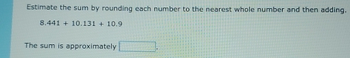 Estimate the sum by rounding each number to the nearest whole number and then adding.
8.441+10.131+10.9
The sum is approximately □.