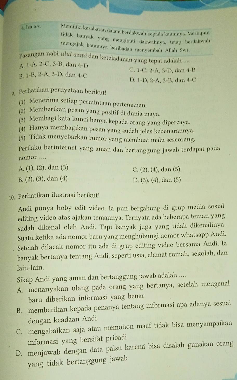 Isa a.s. Memiliki kesabaran dalam berdakwah kepada kaumnya. Meskipun
tidak banyak yang mengikuti dakwahnya, tetap berdakwah
mengajak kaumnya beribadah menyembah Allah Swt.
Pasangan nabi ulul azmí dan keteladanan yang tepat adalah ....
A. 1-A,2-C,3-B, dar
an4-D
C. 1-C,2-A,3-D, dan 4-B
B. 1-B,2-A,3-D, , dan 4-C
D. 1-D,2-A,3-B,c lan 4-C
Perhatikan pernyataan berikut!
(1) Menerima setiap permintaan pertemanan.
(2) Memberikan pesan yang positif di dunia maya.
(3) Membagi kata kunci hanya kepada orang yang dipercaya.
(4) Hanya membagikan pesan yang sudah jelas kebenarannya.
(5) Tidak menyebarkan rumor yang membuat malu seseorang.
Perilaku berinternet yang aman dan bertanggung jawab terdapat pada
nomor …
A. (1), (2), dan (3)
C. ( 2),(4) dan (5)
B. (2), (3), dan (4) dan (5)
D. (3),(4),
10. Perhatikan ilustrasi berikut!
Andi punya hoby edit video. Ia pun bergabung di grup media sosial
editing video atas ajakan temannya. Ternyata ada beberapa teman yang
sudah dikenal oleh Andi. Tapi banyak juga yang tidak dikenalinya.
Suatu ketika ada nomor baru yang menghubungi nomor whatsapp Andi.
Setelah dilacak nomor itu ada di grup editing video bersama Andi. Ia
banyak bertanya tentang Andi, seperti usia, alamat rumah, sekolah, dan
lain-lain.
Sikap Andi yang aman dan bertanggung jawab adalah ....
A. menanyakan ulang pada orang yang bertanya, setelah mengenal
baru diberikan informasi yang benar
B. memberikan kepada penanya tentang informasi apa adanya sesuai
dengan keadaan Andi
C. mengabaikan saja atau memohon maaf tidak bisa menyampaikan
informasi yang bersifat pribadi
D. menjawab dengan data palsu karena bisa disalah gunakan orang
yang tidak bertanggung jawab