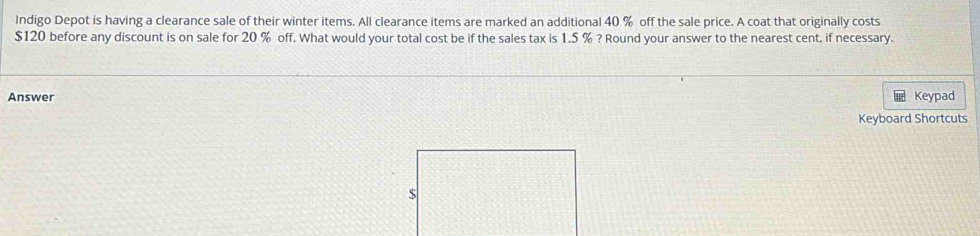 Indigo Depot is having a clearance sale of their winter items. All clearance items are marked an additional 40 % off the sale price. A coat that originally costs
$120 before any discount is on sale for 20 % off. What would your total cost be if the sales tax is 1.5 % ? Round your answer to the nearest cent, if necessary. 
Answer Keypad 
Keyboard Shortcuts