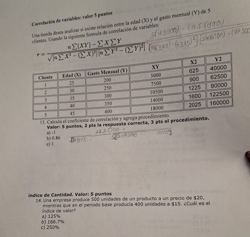 Correlación de variables: valor 5 puntos
Una tienda desea analizar si existe relación entre la edad (X) y el gasto mensual (Y) de 5
clientes. Usando la siguiente formula de correlación de variables:
r=frac nsumlimits (XY)-sumlimits Xsumlimits Y sqrt([nsumlimits X^2-(sumlimits X)^2)][nsumlimits Y^2-(sumlimits Y)^2]= 
13. Calcula el coefi
Valor: 5 puntos, 2 pts la respuesta correcta, 3 pts el pr
a) - 1
b) 0.86
c) 1
índice de Cantidad. Valor: 5 puntos
14. Una empresa produce 500 unidades de un producto a un precio de $20,
mientras que en el penodo base producía 400 unidades a $15. ¿Cuál es el
índice de valor?
a) 125%
b) 166.7%
c) 250%