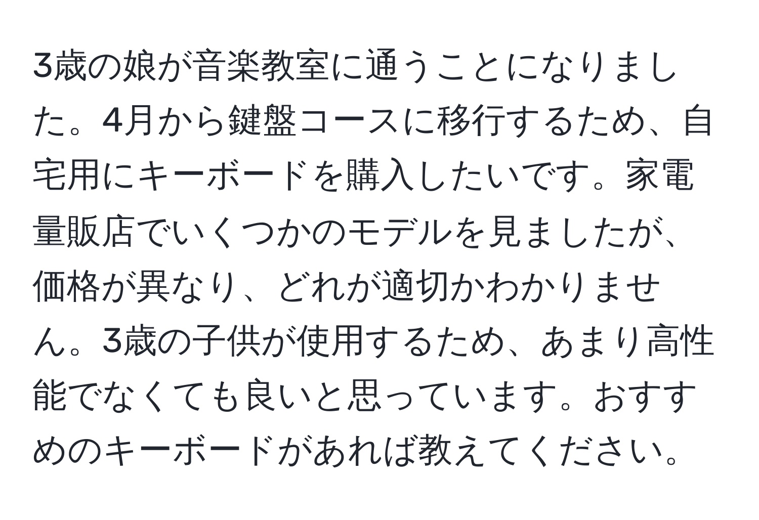 3歳の娘が音楽教室に通うことになりました。4月から鍵盤コースに移行するため、自宅用にキーボードを購入したいです。家電量販店でいくつかのモデルを見ましたが、価格が異なり、どれが適切かわかりません。3歳の子供が使用するため、あまり高性能でなくても良いと思っています。おすすめのキーボードがあれば教えてください。