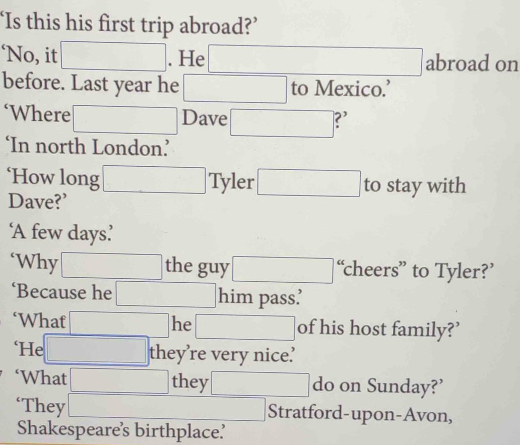 ‘Is this his first trip abroad?’ 
‘No, it . He ∴ △ ANB+CDP=frac BC)^2BC) abroad on 
before. Last year he to Mexico.’ 
‘Where Dave ∴ △ ADF=△ △ ABC) ?' 
_□  □ endpmatrix 
‘In north London’ 
‘How long Tyler ∴ △ ADF=△ C to stay with 
Dave?’ 
‘A few days’ 
‘Why the guy ... ‘cheers” to Tyler?’ 
‘Because he him pass’ 
‘What he of his host family?’ 
□  
‘He they’re very nice’ 
□ ,□ ) 
‘What □  
they ·s ·s ∴ △ ADC=∠ AC_circ  do on Sunday?’
(-3,4)
‘They Stratford-upon-Avon, 
Shakespeare’s birthplace?