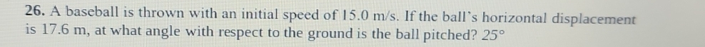 A baseball is thrown with an initial speed of 15.0 m/s. If the ball’s horizontal displacement 
is 17.6 m, at what angle with respect to the ground is the ball pitched? 25°