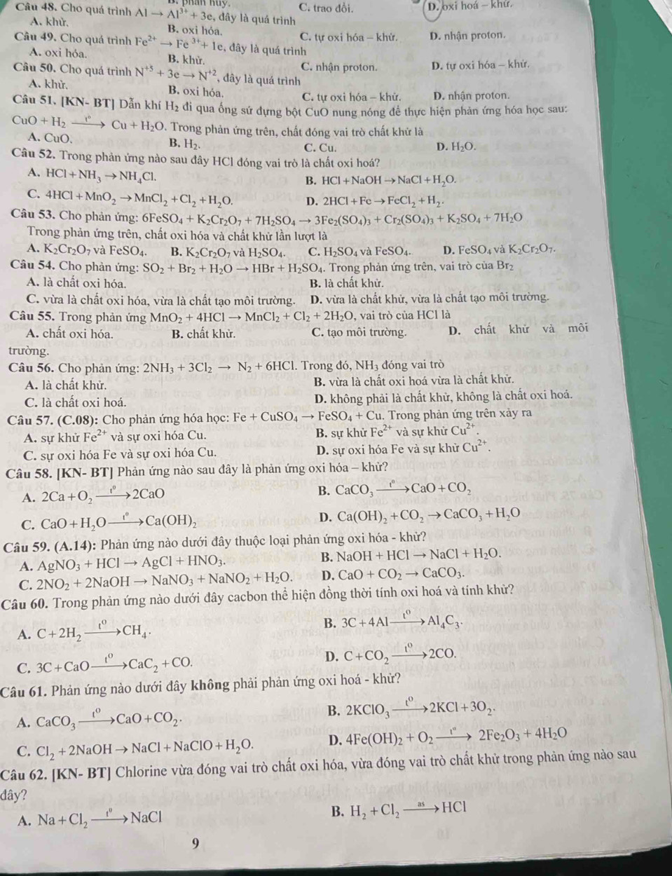 C. trao đồi. D. oxi hoá - khử.
Câu 48. Cho quá trình Alto Al^(3+)+3e , đây là quá trình
A. khử. B. oxi hỏa.
C. tự oxi hóa - khử. D. nhận proton.
Câu 49. Cho quá trình Fe^(2+)to Fe^(3+)+1e , đây là quá trình
A. oxi hóa. B. khử.
C. nhận proton. D. tự oxi hóa - khử.
Câu 50. Cho quá trình N^(+5)+3eto N^(+2) , đây là quá trình
A. khử. B. oxi hóa. D. nhận proton.
C. tự oxi hóa - khử.
Câu 51. [KN-BT] Dẫn khí H_2 di qua ống sứ đựng bột CuO nung nóng để thực hiện phản ứng hóa học sau:
CuO+H_2xrightarrow r°Cu+H_2O D. Trong phản ứng trên, chất đóng vai trò chất khử là
A. CuO. B. H_2.
C. Cu. D. H_2O.
Câu 52. Trong phản ứng nào sau đây HCl đóng vai trò là chất oxi hoá?
A. HCl+NH_3to NH_4Cl.
B. HCl+NaOHto NaCl+H_2O.
C. 4HCl+MnO_2to MnCl_2+Cl_2+H_2O.
D. 2HCl+Feto FeCl_2+H_2.
Câu 53. Cho phản ứng: 6 6FeSO_4+K_2Cr_2O_7+7H_2SO_4to 3Fe_2(SO_4)_3+Cr_2(SO_4)_3+K_2SO_4+7H_2O
Trong phản ứng trên, chất oxi hóa và chất khử lần lượt là
A. K_2Cr_2O_7 và FeSO_4. B. K_2Cr_2O_7 và H_2SO_4. C. H_2SO_4 và FeSO_4. D. FeSO_4 và K_2Cr_2O_7.
Câu 54. Cho phản ứng: SO_2+Br_2+H_2Oto HBr+H_2SO_4. Trong phản ứng trên, vai trò của Br_2
A. là chất oxi hóa. B. là chất khử.
C. vừa là chất oxi hóa, vừa là chất tạo môi trường. D. vừa là chất khử, vừa là chất tạo môi trường.
Câu 55. Trong phản ứng MnO_2+4HClto MnCl_2+Cl_2+2H_2O , vai trò của HCl là
A. chất oxi hóa. B. chất khử. C. tạo môi trường. D. chất khử và môi
trường.
Câu 56. Cho phản ứng: 2NH_3+3Cl_2to N_2+6HCl. Trong đó ,NH_3 đóng vai trò
A. là chất khử. B. vừa là chất oxi hoá vừa là chất khử.
C. là chất oxi hoá. D. không phải là chất khử, không là chất oxi hoá.
Câu 57. (C.08): Cho phản ứng hóa học: Fe+CuSO_4to FeSO_4+Cu u. Trong phản ứng trên xảy ra
A. sự khử Fe^(2+) và sự oxi hóa Cu. B. sự khử Fe^(2+) và sự khử Cu^(2+).
C. sự oxi hóa Fe và sự oxi hóa Cu. D. sự oxi hóa Fe và sự khử Cu^(2+).
Câu 58. [KN- BT] Phản ứng nào sau đây là phản ứng oxi hóa - khử?
A. 2Ca+O_2xrightarrow 1°2CaO
B. CaCO_3xrightarrow t°CaO+CO_2
C. CaO+H_2Oxrightarrow f°Ca(OH)_2
D. Ca(OH)_2+CO_2to CaCO_3+H_2O
Câu 5 9. (A.14) : Phản ứng nào dưới đây thuộc loại phản ứng oxi hóa - khử?
A. AgNO_3+HClto AgCl+HNO_3. B. NaOH+HClto NaCl+H_2O.
C. 2NO_2+2NaOHto NaNO_3+NaNO_2+H_2O. D. CaO+CO_2to CaCO_3.
Câu 60. Trong phản ứng nào dưới đây cacbon thể hiện đồng thời tính oxi hoá và tính khử?
A. C+2H_2xrightarrow t^0CH_4.
B. 3C+4Alxrightarrow I^0Al_4C_3.
C. 3C+CaOxrightarrow I^0CaC_2+CO.
D. C+CO_2xrightarrow I^02CO.
Câu 61. Phản ứng nào dưới đây không phải phản ứng oxi hoá - khử?
A. CaCO_3xrightarrow I^0CaO+CO_2. B. 2KClO_3xrightarrow t^02KCl+3O_2.
C. Cl_2+2NaOHto NaCl+NaClO+H_2O.
D. 4Fe(OH)_2+O_2to 2Fe_2O_3+4H_2O
Câu 62. [ K N- BTJ Chlorine vừa đóng vai trò chất oxi hóa, vừa đóng vai trò chất khử trong phản ứng nào sau
đây?
A. Na+Cl_2to Na^oNaCl B. H_2+Cl_2to HCl
9