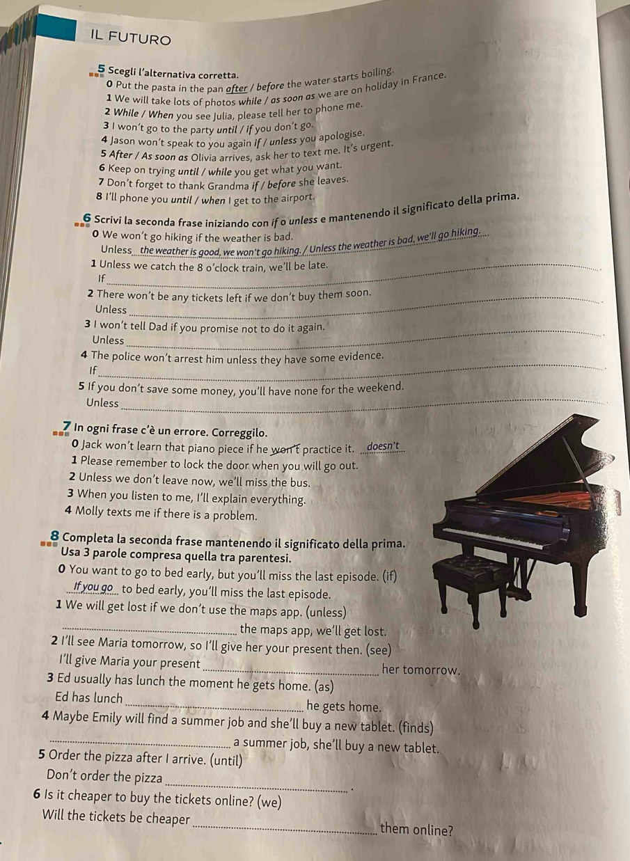 IL FUTURO
5 Scegli l’alternativa corretta.
0 Put the pasta in the pan ofter / before the water starts boiling.
1 We will take lots of photos while / as soon as we are on holiday in France
2 While / When you see Julia, please tell her to phone me
3 I won’t go to the party until / if you don’t go
4 Jason won’t speak to you again if / unless you apologise.
5 After / As soon as Olivia arrives, ask her to text me. It’s urgent.
6 Keep on trying until / while you get what you want.
7 Don’t forget to thank Grandma if / before she leaves.
8 I'll phone you until / when I get to the airport.
6 Scrivi la seconda frase iniziando con if o unless e mantenendo il significato della prima.
0 We won’t go hiking if the weather is bad.
Unless the weather is good, we won't go hiking. / Unless the weather is bad, we'll go hiking...
1 Unless we catch the 8 o’clock train, we’ll be late.
..
If
2 There won’t be any tickets left if we don’t buy them soon.
Unless
3 I won’t tell Dad if you promise not to do it again.
Unless
_
4 The police won’t arrest him unless they have some evidence.
If
5 If you don’t save some money, you’ll have none for the weekend.
Unless
_
7 In ogni frase c'è un errore. Correggilo.
0 Jack won’t learn that piano piece if he won't practice it. __doesn't...
1 Please remember to lock the door when you will go out.
2 Unless we don’t leave now, we’ll miss the bus.
3 When you listen to me, I’ll explain everything.
4 Molly texts me if there is a problem.
8 Completa la seconda frase mantenendo il significato della prima.
Usa 3 parole compresa quella tra parentesi.
O You want to go to bed early, but you’ll miss the last episode. (if)
If you go__ to bed early, you’ll miss the last episode.
1 We will get lost if we don’t use the maps app. (unless)
_the maps app, we’ll get lost.
2 I’ll see Maria tomorrow, so I’ll give her your present then. (see)
I’ll give Maria your present _her tomorrow.
3 Ed usually has lunch the moment he gets home. (as)
Ed has lunch_ he gets home.
_
4 Maybe Emily will find a summer job and she’ll buy a new tablet. (finds)
a summer job, she’ll buy a new tablet.
5 Order the pizza after I arrive. (until)
Don’t order the pizza _.
6 Is it cheaper to buy the tickets online? (we)
Will the tickets be cheaper _them online?