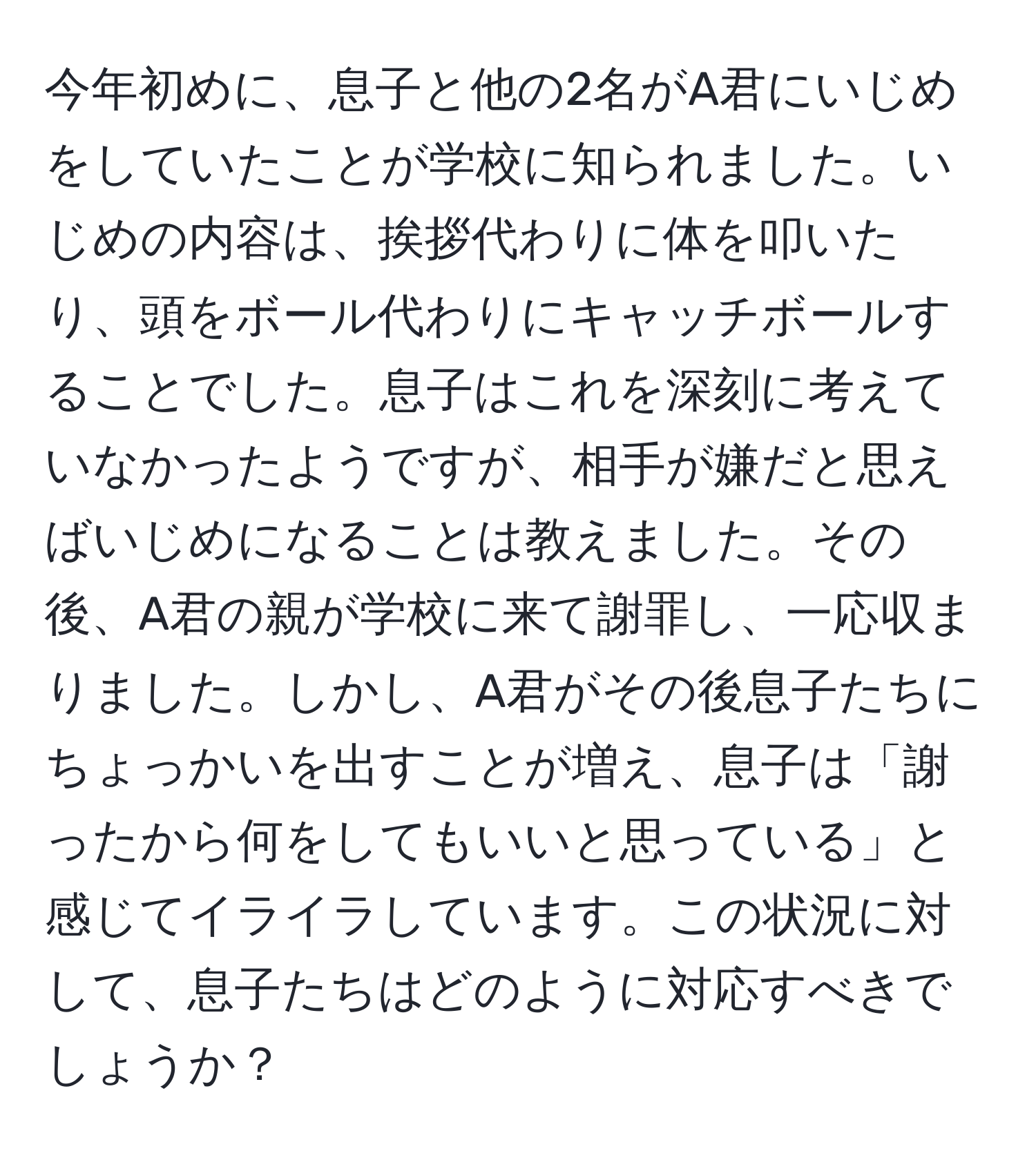 今年初めに、息子と他の2名がA君にいじめをしていたことが学校に知られました。いじめの内容は、挨拶代わりに体を叩いたり、頭をボール代わりにキャッチボールすることでした。息子はこれを深刻に考えていなかったようですが、相手が嫌だと思えばいじめになることは教えました。その後、A君の親が学校に来て謝罪し、一応収まりました。しかし、A君がその後息子たちにちょっかいを出すことが増え、息子は「謝ったから何をしてもいいと思っている」と感じてイライラしています。この状況に対して、息子たちはどのように対応すべきでしょうか？