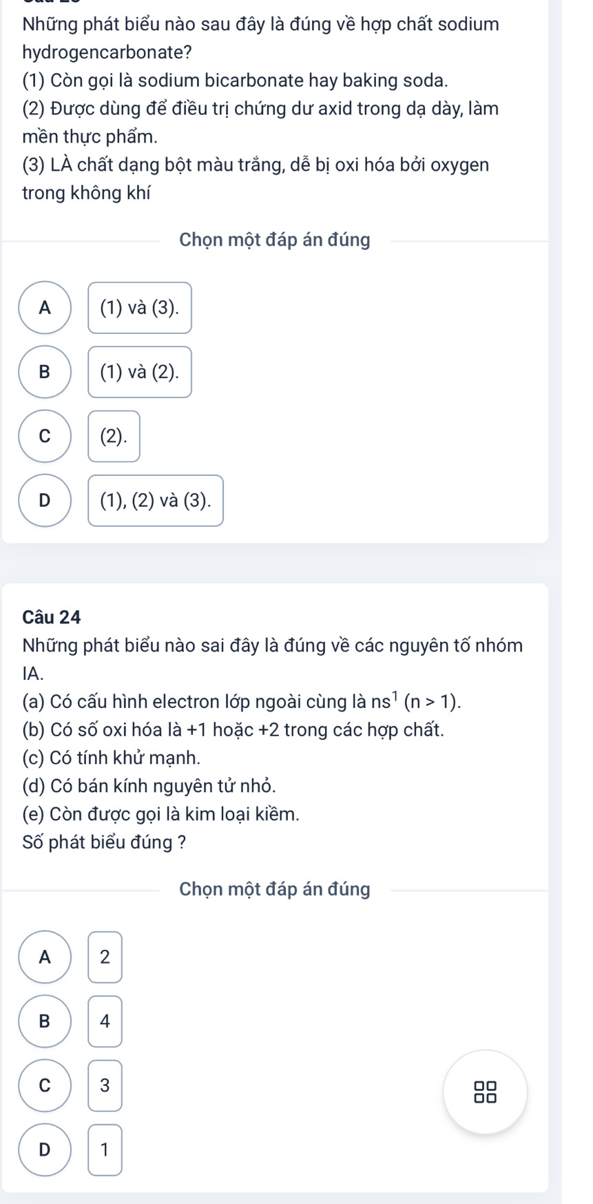 Những phát biểu nào sau đây là đúng về hợp chất sodium
hydrogencarbonate?
(1) Còn gọi là sodium bicarbonate hay baking soda.
(2) Được dùng để điều trị chứng dư axid trong dạ dày, làm
mền thực phẩm.
(3) LÀ chất dạng bột màu trắng, dễ bị oxi hóa bởi oxygen
trong không khí
Chọn một đáp án đúng
A (1) và (3).
B (1) và (2).
C (2).
D (1), (2) và (3).
Câu 24
Những phát biểu nào sai đây là đúng về các nguyên tố nhóm
IA.
(a) Có cấu hình electron lớp ngoài cùng là ns^1(n>1). 
(b) Có số oxi hóa là +1 hoặc + 2 trong các hợp chất.
(c) Có tính khử mạnh.
(d) Có bán kính nguyên tử nhỏ.
(e) Còn được gọi là kim loại kiềm.
Số phát biểu đúng ?
Chọn một đáp án đúng
A 2
B 4
C 3
0□
□□
D 1