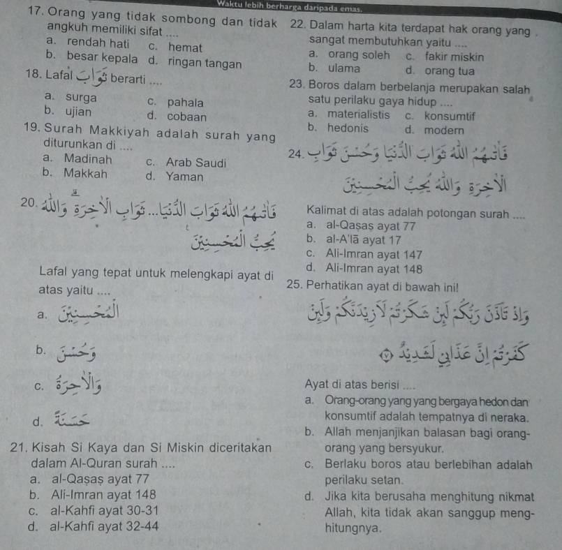 Waktu lebih berharga daripada emas.
17. Orang yang tidak sombong dan tidak 22. Dalam harta kita terdapat hak orang yang 
angkuh memiliki sifat .... sangat membutuhkan yaitu ....
a. rendah hati c. hemat a. orang soleh c. fakir miskin
b. besar kepala d. ringan tangan b. ulama d. orang tua
18. Lafal  berarti ... 23. Boros dalam berbelanja merupakan salah
satu perilaku gaya hidup ....
a. surga c. pahala a. materialistis c. konsumtif
b. ujian d. cobaan b. hedonis d. modern
19 Surah Makkiyah adalah surah yang
diturunkan di ....
a. Madinah c. Arab Saudi 24.    g   Gán  đ
b. Makkah d. Yaman
Ga C   
20. Kalimat di atas adalah potongan surah ....
a. al-Qaşas ayat 77
b. al-A'lā ayat 17
c. Ali-Imran ayat 147
d. Ali-Imran ayat 148
Lafal yang tepat untuk melengkapi ayat di 25. Perhatikan ayat di bawah ini!
atas yaitu ....
a.
LV  L  3 L  S 3
b. oidgaie
C. Ayat di atas berisi ....
a. Orang-orang yang yang bergaya hedon dan
d.
konsumtif adalah tempatnya di neraka.
b. Allah menjanjikan balasan bagi orang-
21. Kisah Si Kaya dan Si Miskin diceritakan orang yang bersyukur.
dalam Al-Quran surah .... c. Berlaku boros atau berlebihan adalah
a. al-Qaşaş ayat 77 perilaku setan.
b. Ali-Imran ayat 148 d. Jika kita berusaha menghitung nikmat
c. al-Kahfi ayat 30-31 Allah, kita tidak akan sanggup meng-
d. al-Kahfi ayat 32-44 hitungnya.