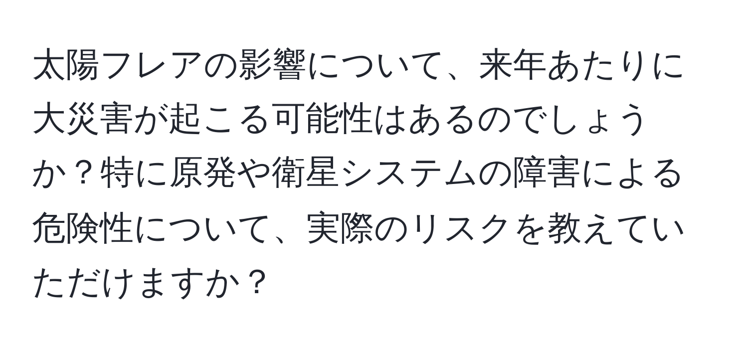 太陽フレアの影響について、来年あたりに大災害が起こる可能性はあるのでしょうか？特に原発や衛星システムの障害による危険性について、実際のリスクを教えていただけますか？