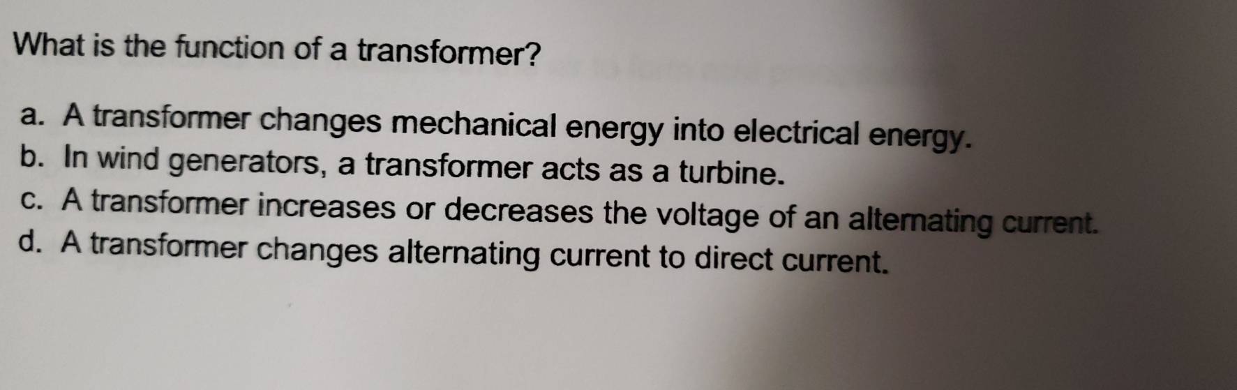 What is the function of a transformer?
a. A transformer changes mechanical energy into electrical energy.
b. In wind generators, a transformer acts as a turbine.
c. A transformer increases or decreases the voltage of an alternating current.
d. A transformer changes alternating current to direct current.