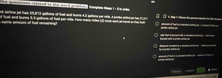 the questions related to the word problem. Complel Slps 1 -3 in order
rd airline jet has 25,812 gallons of fuel and burns 4.2 gallons per mile. A jumbo airline jet has 31,311 6. Step 1: Choose the general equation for this situation
of fuel and burns 5.5 gallons of fuel per mile. How many miles (d) must each jet travel so they both
same amount of fuel remaining? amount of fuel in a standard airline jet ≤ amount of fuel in 
jumbo airline jet
rate fuel is burned with a standard airtine jet < rate fuer is
burned with a jumbo alrlise jet
 distance travafed by a standard aimme jet - distance traveled
by a jumbo airline jet
amount of fuel in a standard airline jet — amount of funt in a
Jumbo airline jet
Prose-= 3- 10 of 10