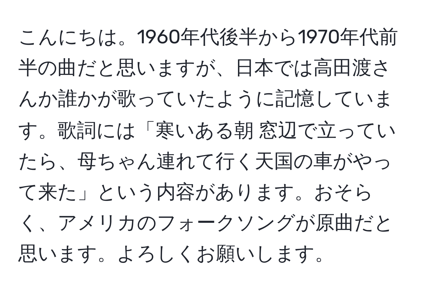 こんにちは。1960年代後半から1970年代前半の曲だと思いますが、日本では高田渡さんか誰かが歌っていたように記憶しています。歌詞には「寒いある朝 窓辺で立っていたら、母ちゃん連れて行く天国の車がやって来た」という内容があります。おそらく、アメリカのフォークソングが原曲だと思います。よろしくお願いします。