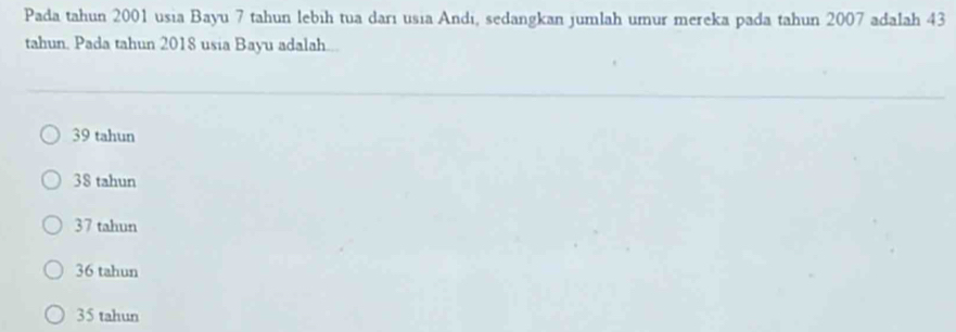 Pada tahun 2001 usia Bayu 7 tahun lebih tua darı usia Andi, sedangkan jumlah umur mereka pada tahun 2007 adalah 43
tahun. Pada tahun 2018 usia Bayu adalah...
39 tahun
38 tahun
37 tahun
36 tahun
35 tahun