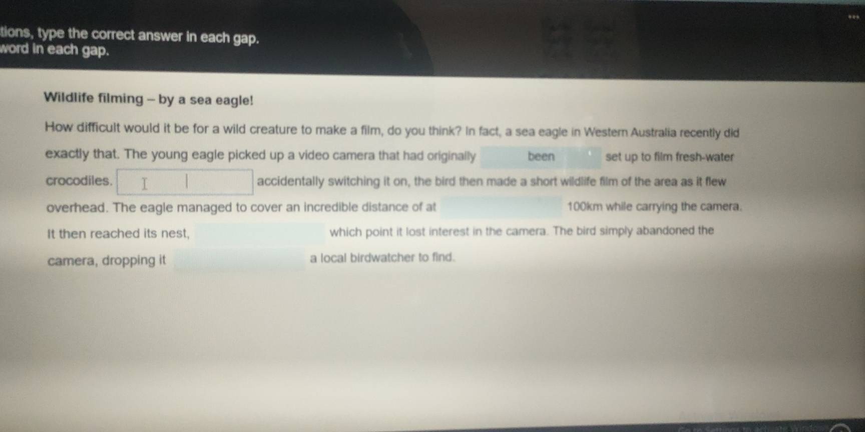 tions, type the correct answer in each gap. 
word in each gap. 
Wildlife filming - by a sea eagle! 
How difficult would it be for a wild creature to make a film, do you think? In fact, a sea eagle in Western Australia recently did 
exactly that. The young eagle picked up a video camera that had originally been set up to film fresh-water 
crocodiles. I accidentally switching it on, the bird then made a short wildlife film of the area as it flew 
overhead. The eagle managed to cover an incredible distance of at 100km while carrying the camera. 
It then reached its nest, which point it lost interest in the camera. The bird simply abandoned the 
camera, dropping it a local birdwatcher to find.